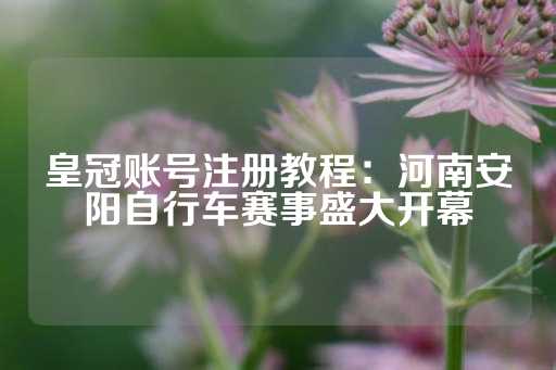 皇冠账号注册教程：河南安阳自行车赛事盛大开幕-第1张图片-皇冠信用盘出租