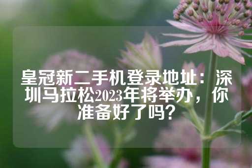 皇冠新二手机登录地址：深圳马拉松2023年将举办，你准备好了吗？-第1张图片-皇冠信用盘出租