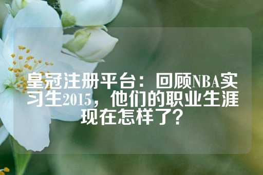 皇冠注册平台：回顾NBA实习生2015，他们的职业生涯现在怎样了？