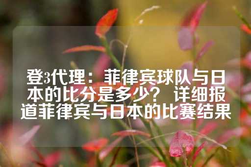 登3代理：菲律宾球队与日本的比分是多少？ 详细报道菲律宾与日本的比赛结果-第1张图片-皇冠信用盘出租