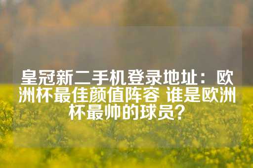 皇冠新二手机登录地址：欧洲杯最佳颜值阵容 谁是欧洲杯最帅的球员？-第1张图片-皇冠信用盘出租