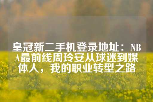 皇冠新二手机登录地址：NBA最前线周玲安从球迷到媒体人，我的职业转型之路