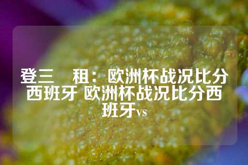 登三岀租：欧洲杯战况比分西班牙 欧洲杯战况比分西班牙vs