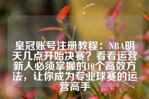 皇冠账号注册教程：NBA明天几点开始决赛？看看运营新人必须掌握的10个高效方法，让你成为专业球赛的运营高手-第1张图片-皇冠信用盘出租