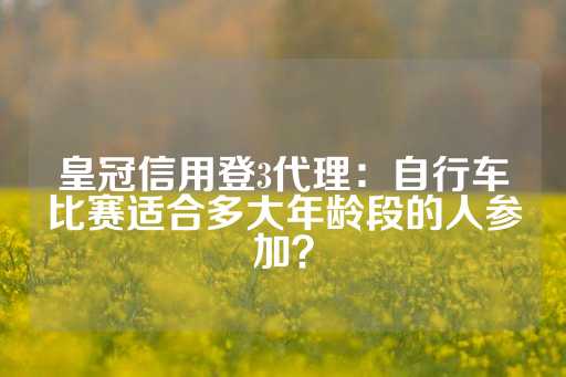 皇冠信用登3代理：自行车比赛适合多大年龄段的人参加？-第1张图片-皇冠信用盘出租