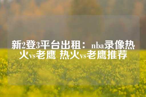 新2登3平台出租：nba录像热火vs老鹰 热火vs老鹰推荐-第1张图片-皇冠信用盘出租