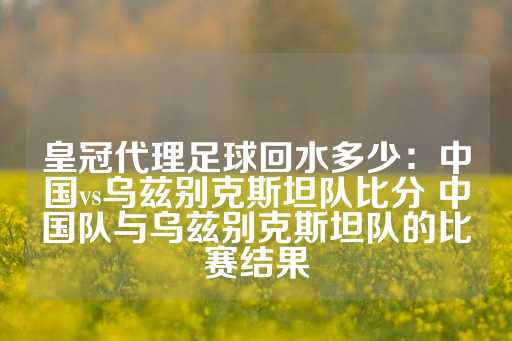 皇冠代理足球回水多少：中国vs乌兹别克斯坦队比分 中国队与乌兹别克斯坦队的比赛结果-第1张图片-皇冠信用盘出租