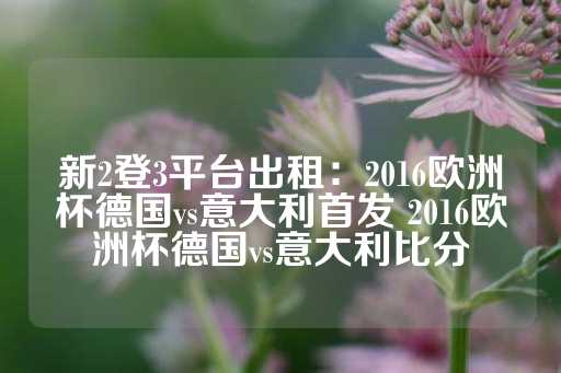 新2登3平台出租：2016欧洲杯德国vs意大利首发 2016欧洲杯德国vs意大利比分-第1张图片-皇冠信用盘出租