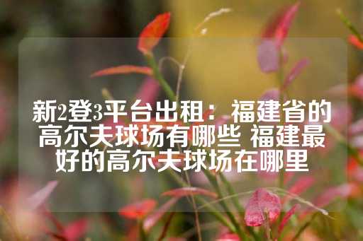 新2登3平台出租：福建省的高尔夫球场有哪些 福建最好的高尔夫球场在哪里