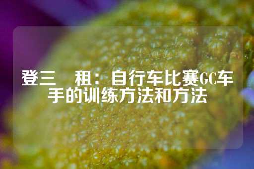 登三岀租：自行车比赛GC车手的训练方法和方法-第1张图片-皇冠信用盘出租