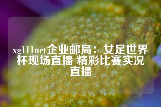 xg111net企业邮局：女足世界杯现场直播 精彩比赛实况直播-第1张图片-皇冠信用盘出租