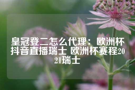 皇冠登二怎么代理：欧洲杯抖音直播瑞士 欧洲杯赛程2021瑞士-第1张图片-皇冠信用盘出租