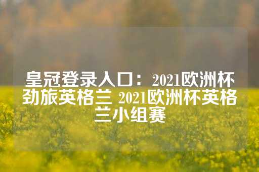 皇冠登录入口：2021欧洲杯劲旅英格兰 2021欧洲杯英格兰小组赛