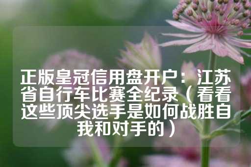 正版皇冠信用盘开户：江苏省自行车比赛全纪录（看看这些顶尖选手是如何战胜自我和对手的）