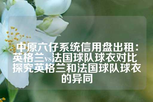 中原六仔系统信用盘出租：英格兰vs法国球队球衣对比 探究英格兰和法国球队球衣的异同-第1张图片-皇冠信用盘出租