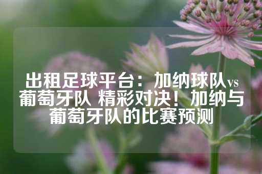 出租足球平台：加纳球队vs葡萄牙队 精彩对决！加纳与葡萄牙队的比赛预测