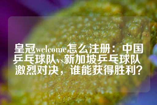 皇冠welcome怎么注册：中国乒乓球队vs新加坡乒乓球队 激烈对决，谁能获得胜利？