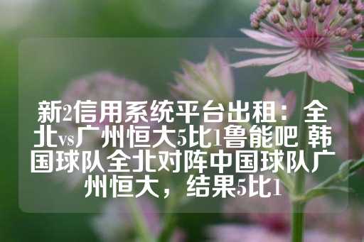 新2信用系统平台出租：全北vs广州恒大5比1鲁能吧 韩国球队全北对阵中国球队广州恒大，结果5比1