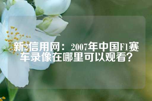 新2信用网：2007年中国F1赛车录像在哪里可以观看？-第1张图片-皇冠信用盘出租