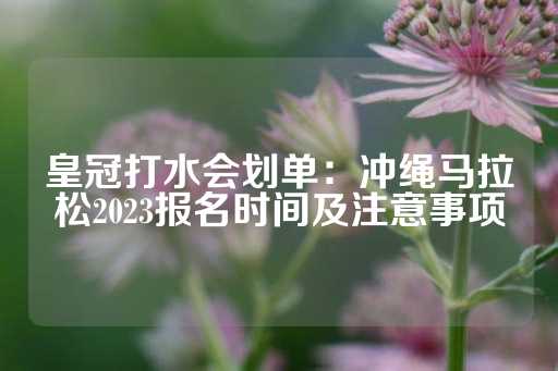 皇冠打水会划单：冲绳马拉松2023报名时间及注意事项-第1张图片-皇冠信用盘出租