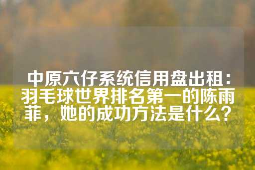 中原六仔系统信用盘出租：羽毛球世界排名第一的陈雨菲，她的成功方法是什么？-第1张图片-皇冠信用盘出租