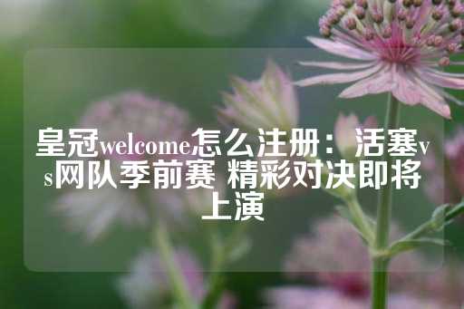 皇冠welcome怎么注册：活塞vs网队季前赛 精彩对决即将上演