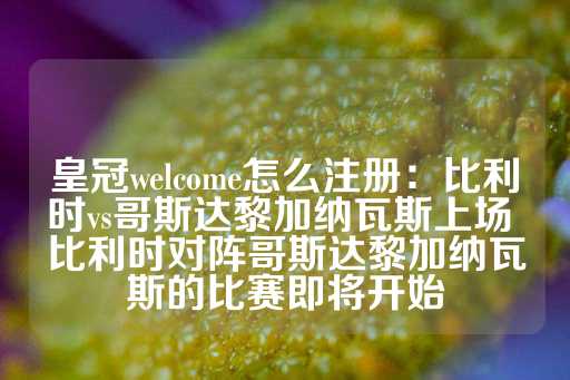 皇冠welcome怎么注册：比利时vs哥斯达黎加纳瓦斯上场 比利时对阵哥斯达黎加纳瓦斯的比赛即将开始