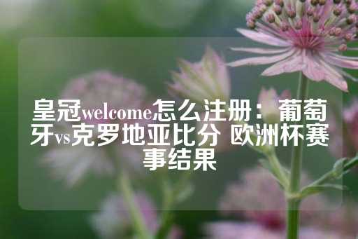 皇冠welcome怎么注册：葡萄牙vs克罗地亚比分 欧洲杯赛事结果