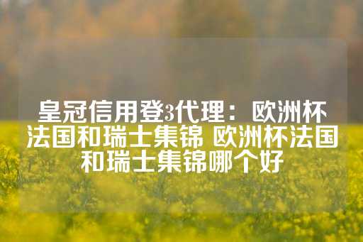 皇冠信用登3代理：欧洲杯法国和瑞士集锦 欧洲杯法国和瑞士集锦哪个好-第1张图片-皇冠信用盘出租