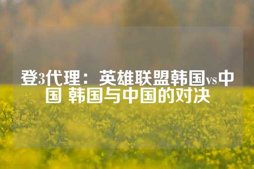 登3代理：英雄联盟韩国vs中国 韩国与中国的对决-第1张图片-皇冠信用盘出租