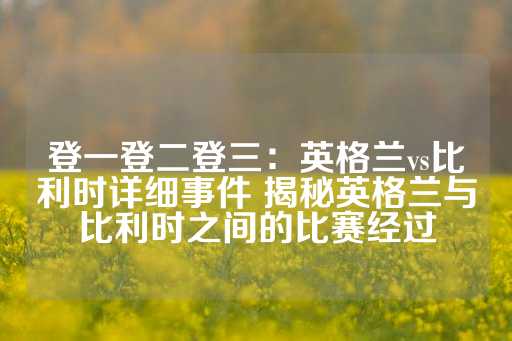 登一登二登三：英格兰vs比利时详细事件 揭秘英格兰与比利时之间的比赛经过