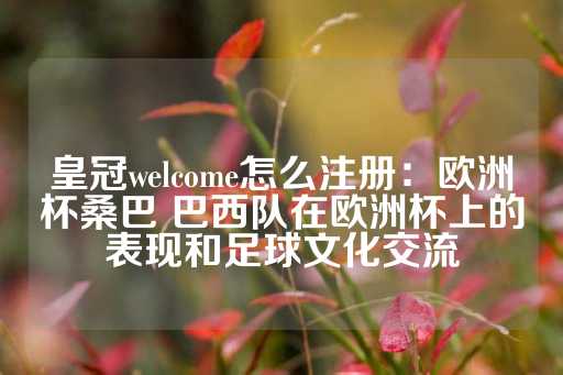 皇冠welcome怎么注册：欧洲杯桑巴 巴西队在欧洲杯上的表现和足球文化交流-第1张图片-皇冠信用盘出租