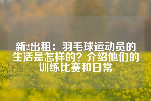 新2出租：羽毛球运动员的生活是怎样的？介绍他们的训练比赛和日常-第1张图片-皇冠信用盘出租