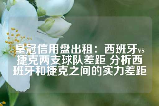 皇冠信用盘出租：西班牙vs捷克两支球队差距 分析西班牙和捷克之间的实力差距-第1张图片-皇冠信用盘出租