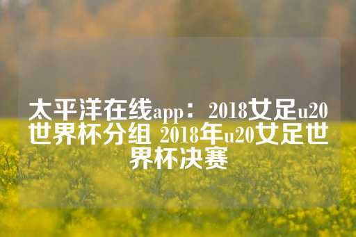 太平洋在线app：2018女足u20世界杯分组 2018年u20女足世界杯决赛-第1张图片-皇冠信用盘出租