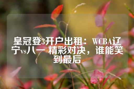 皇冠登3开户出租：WCBA辽宁vs八一 精彩对决，谁能笑到最后