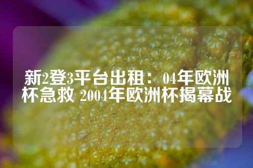 新2登3平台出租：04年欧洲杯急救 2004年欧洲杯揭幕战