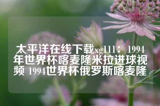 太平洋在线下载xg111：1994年世界杯喀麦隆米拉进球视频 1994世界杯俄罗斯喀麦隆