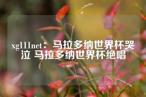 xg111net：马拉多纳世界杯哭泣 马拉多纳世界杯绝唱