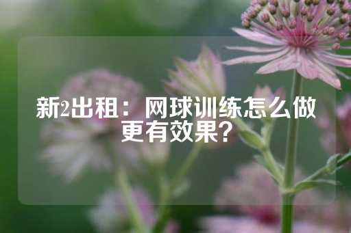 新2出租：网球训练怎么做更有效果？-第1张图片-皇冠信用盘出租