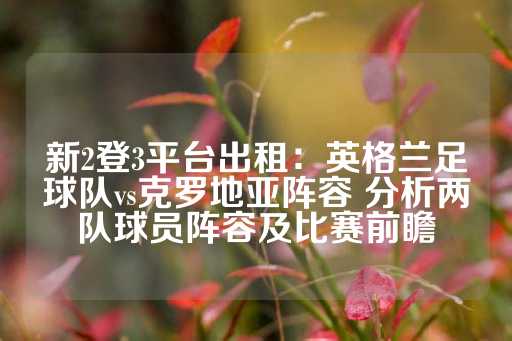 新2登3平台出租：英格兰足球队vs克罗地亚阵容 分析两队球员阵容及比赛前瞻