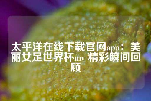 太平洋在线下载官网app：美丽女足世界杯mv 精彩瞬间回顾