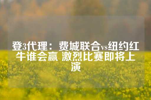 登3代理：费城联合vs纽约红牛谁会赢 激烈比赛即将上演-第1张图片-皇冠信用盘出租