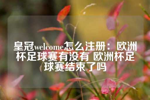 皇冠welcome怎么注册：欧洲杯足球赛有没有 欧洲杯足球赛结束了吗-第1张图片-皇冠信用盘出租