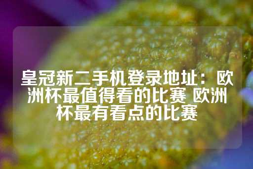 皇冠新二手机登录地址：欧洲杯最值得看的比赛 欧洲杯最有看点的比赛