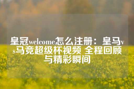 皇冠welcome怎么注册：皇马vs马竞超级杯视频 全程回顾与精彩瞬间