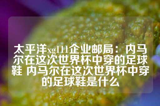 太平洋xg111企业邮局：内马尔在这次世界杯中穿的足球鞋 内马尔在这次世界杯中穿的足球鞋是什么