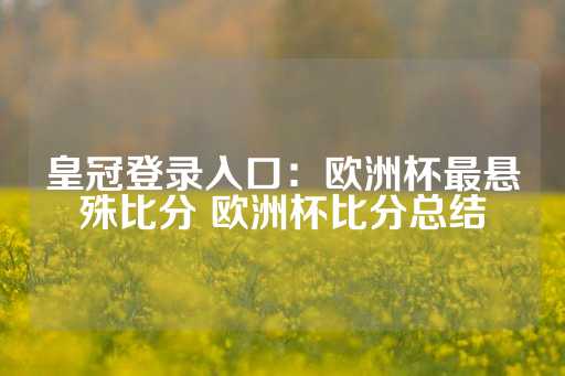 皇冠登录入口：欧洲杯最悬殊比分 欧洲杯比分总结