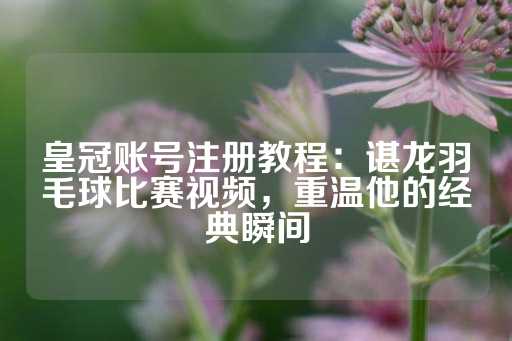 皇冠账号注册教程：谌龙羽毛球比赛视频，重温他的经典瞬间