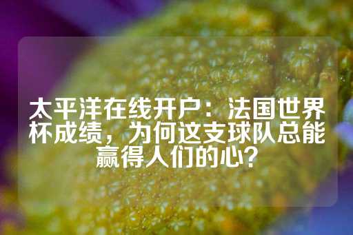 太平洋在线开户：法国世界杯成绩，为何这支球队总能赢得人们的心？